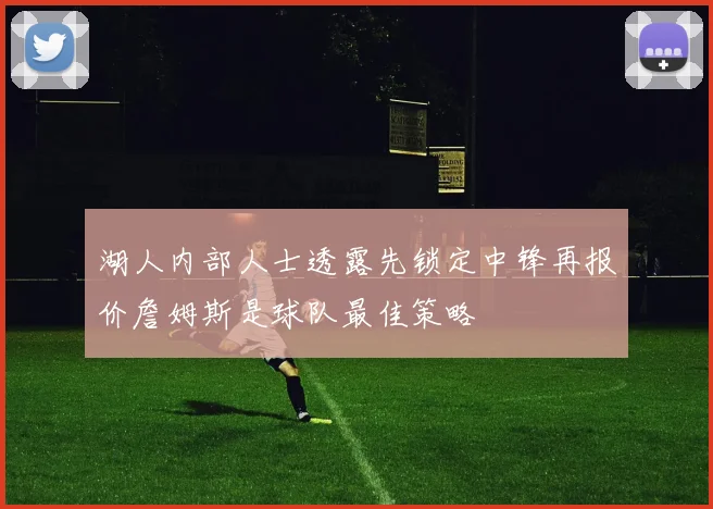 湖人内部人士透露先锁定中锋再报价詹姆斯是球队最佳策略