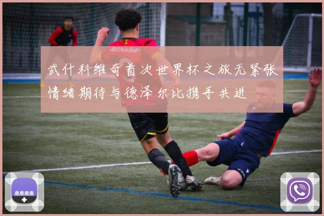 武什科维奇首次世界杯之旅无紧张情绪期待与德泽尔比携手共进