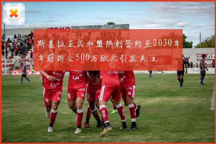 斯基拉正式加盟热刺签约至2030年年薪折合500万欧元引发关注