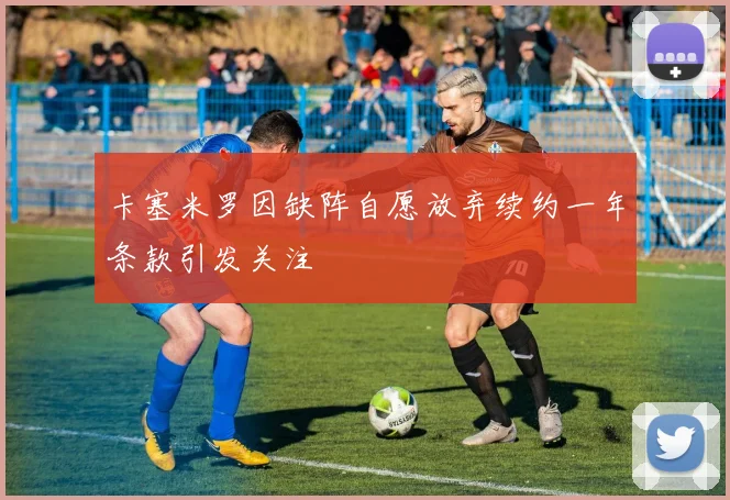 卡塞米罗因缺阵自愿放弃续约一年条款引发关注