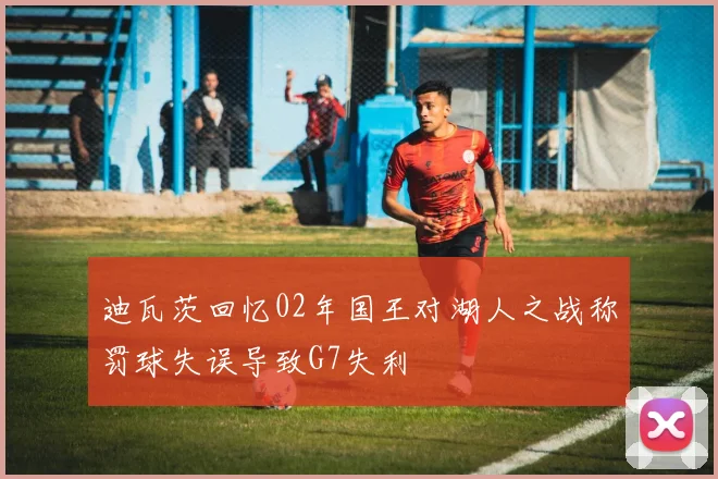 迪瓦茨回忆02年国王对湖人之战称罚球失误导致G7失利