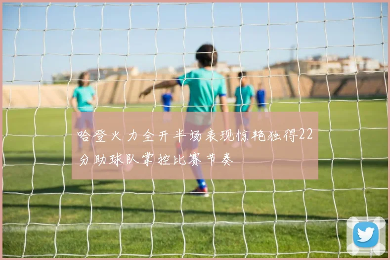 哈登火力全开半场表现惊艳独得22分助球队掌控比赛节奏
