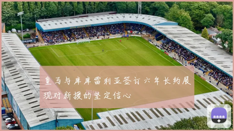 皇马与库库雷利亚签订六年长约展现对新援的坚定信心