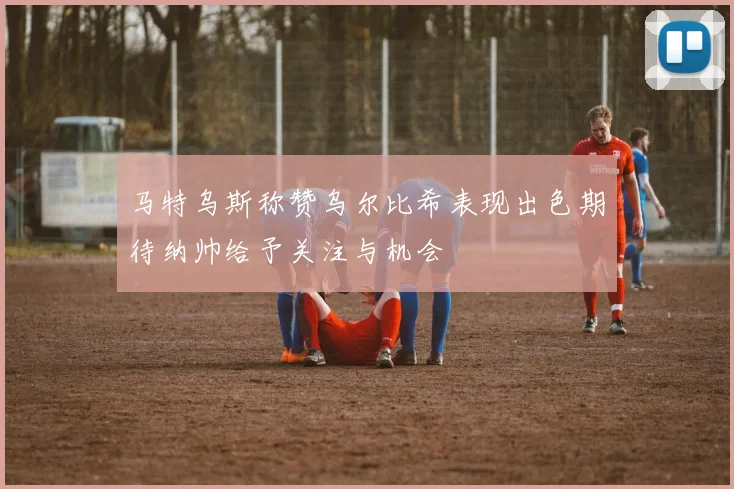 马特乌斯称赞乌尔比希表现出色期待纳帅给予关注与机会