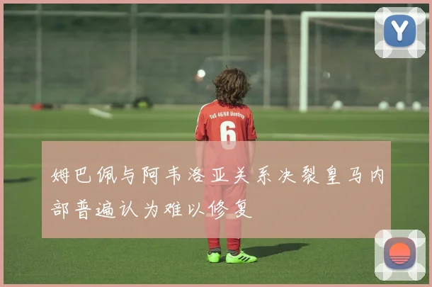 姆巴佩与阿韦洛亚关系决裂皇马内部普遍认为难以修复