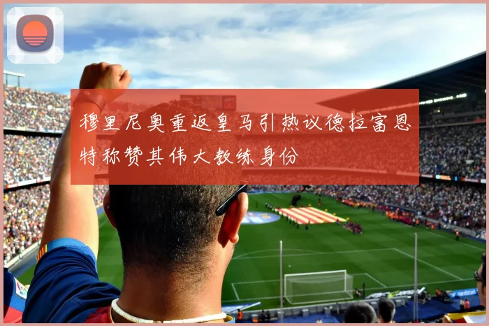 穆里尼奥重返皇马引热议德拉富恩特称赞其伟大教练身份