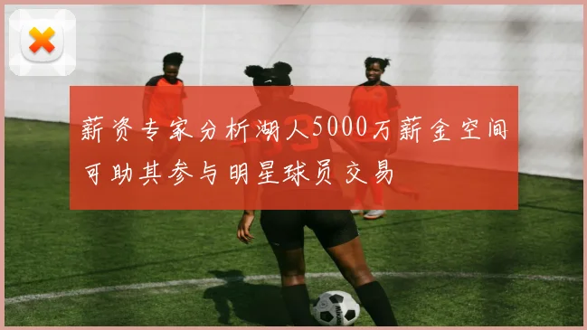 薪资专家分析湖人5000万薪金空间可助其参与明星球员交易