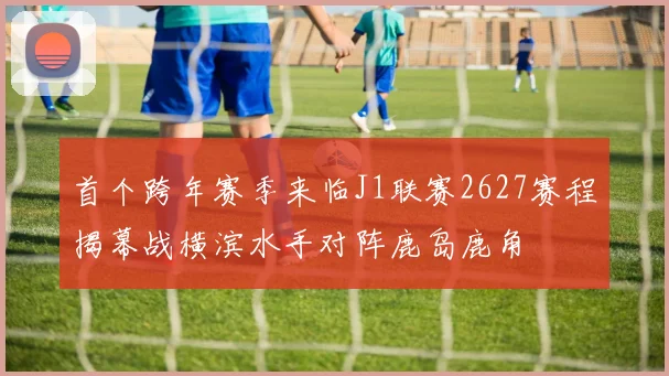 首个跨年赛季来临J1联赛2627赛程揭幕战横滨水手对阵鹿岛鹿角
