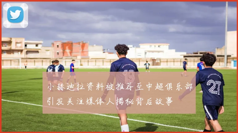 小赫迪拉资料被推荐至中超俱乐部引发关注媒体人揭秘背后故事