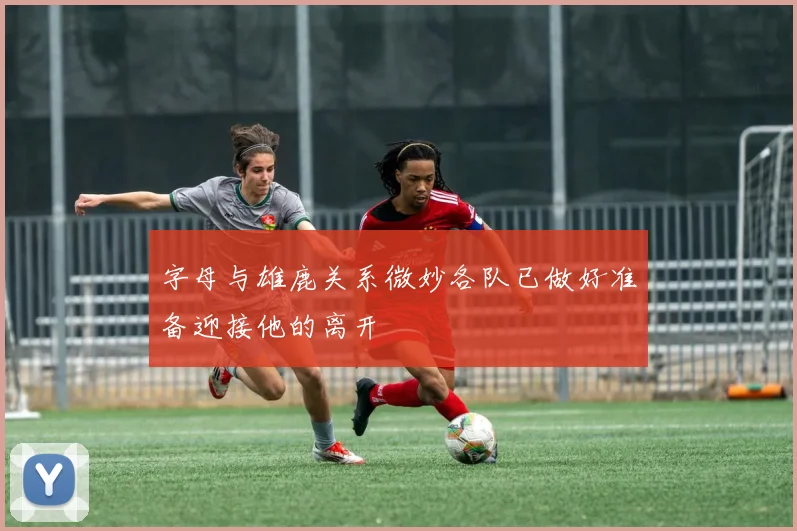 字母与雄鹿关系微妙各队已做好准备迎接他的离开