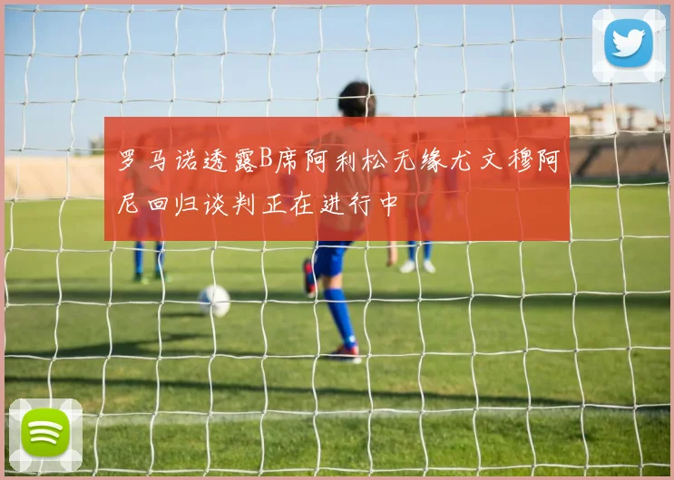 罗马诺透露B席阿利松无缘尤文穆阿尼回归谈判正在进行中