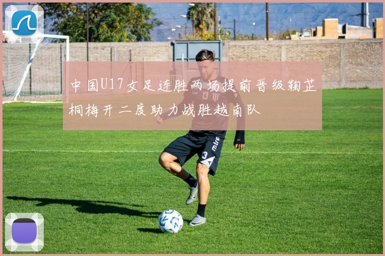 中国U17女足连胜两场提前晋级鞠芷桐梅开二度助力战胜越南队