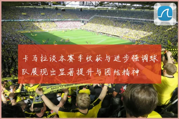 卡马拉谈本赛季收获与进步强调球队展现出显著提升与团结精神