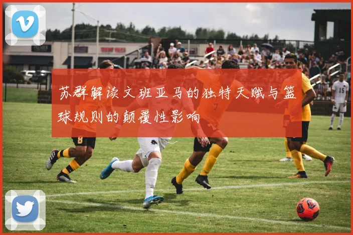 苏群解读文班亚马的独特天赋与篮球规则的颠覆性影响