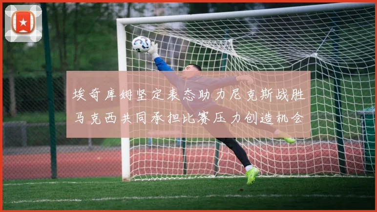 埃奇库姆坚定表态助力尼克斯战胜马克西共同承担比赛压力创造机会