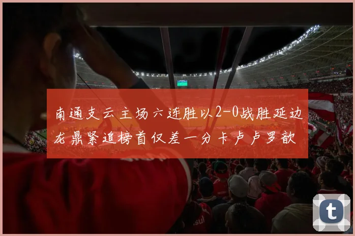 南通支云主场六连胜以2-0战胜延边龙鼎紧追榜首仅差一分卡卢卢罗歆破门助力