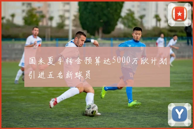 国米夏季转会预算达5000万欧计划引进五名新球员