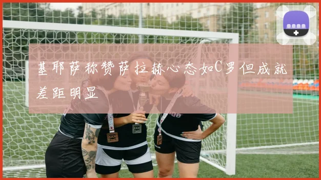 基耶萨称赞萨拉赫心态如C罗但成就差距明显
