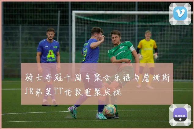 骑士夺冠十周年聚会乐福与詹姆斯JR弗莱TT伦敦重聚庆祝