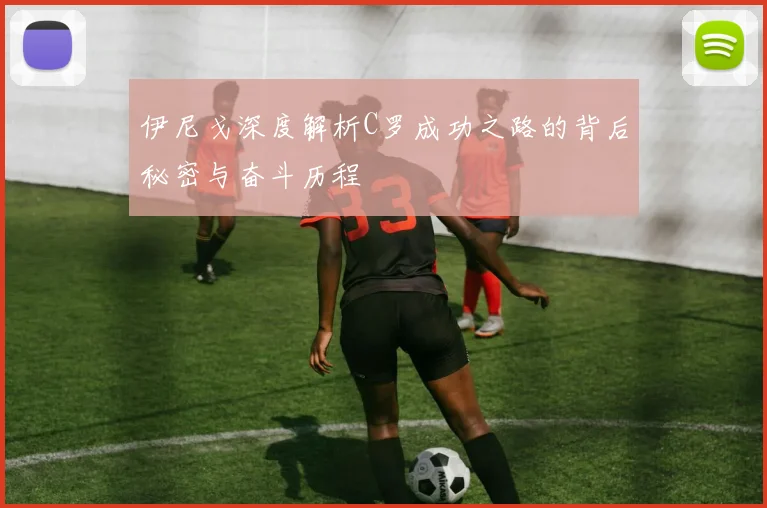 伊尼戈深度解析C罗成功之路的背后秘密与奋斗历程