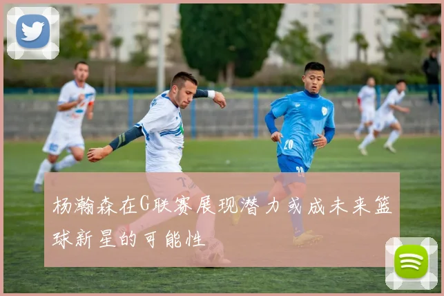 杨瀚森在G联赛展现潜力或成未来篮球新星的可能性