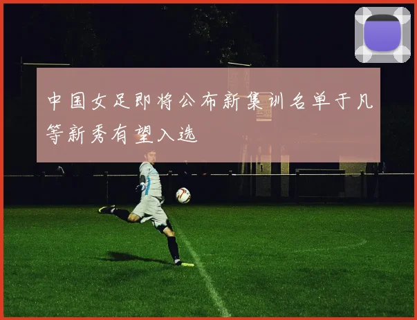 中国女足即将公布新集训名单于凡等新秀有望入选