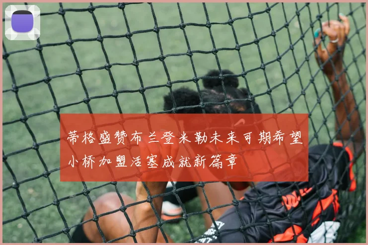 蒂格盛赞布兰登米勒未来可期希望小桥加盟活塞成就新篇章